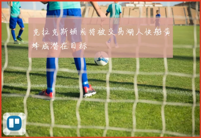 克拉克斯顿或将被交易湖人快船黄蜂成潜在目标