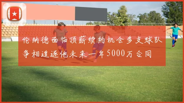 伦纳德面临顶薪续约机会多支球队争相追逐他未来一年5000万合同