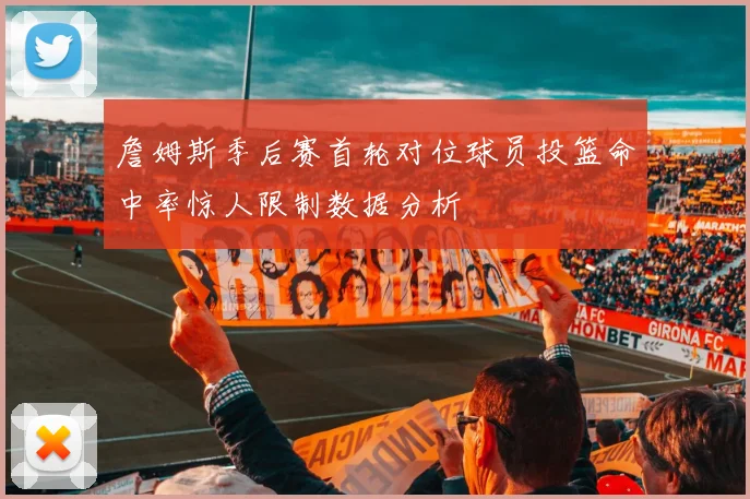 詹姆斯季后赛首轮对位球员投篮命中率惊人限制数据分析