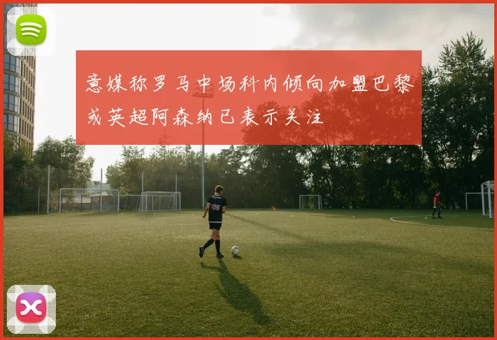 意媒称罗马中场科内倾向加盟巴黎或英超阿森纳已表示关注