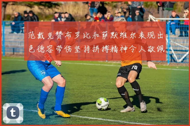 范戴克赞布罗比和萨默维尔表现出色德容带伤坚持拼搏精神令人敬佩