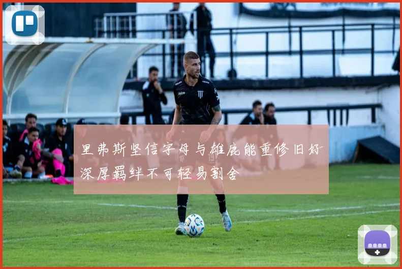 里弗斯坚信字母与雄鹿能重修旧好深厚羁绊不可轻易割舍
