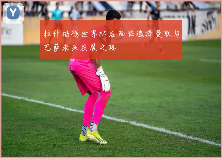 拉什福德世界杯后面临选择曼联与巴萨未来发展之路