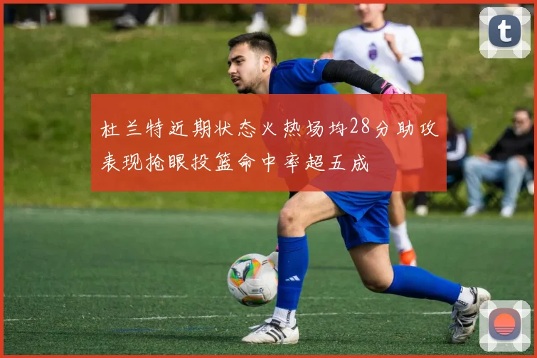 杜兰特近期状态火热场均28分助攻表现抢眼投篮命中率超五成