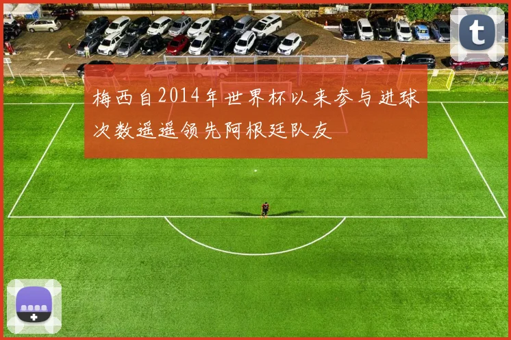 梅西自2014年世界杯以来参与进球次数遥遥领先阿根廷队友