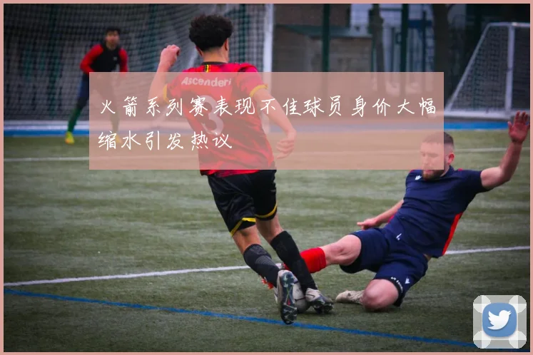火箭系列赛表现不佳球员身价大幅缩水引发热议