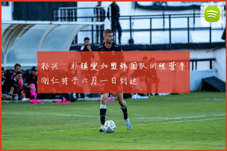 孙兴慜朴镇燮加盟韩国队训练营李刚仁将于六月一日到达