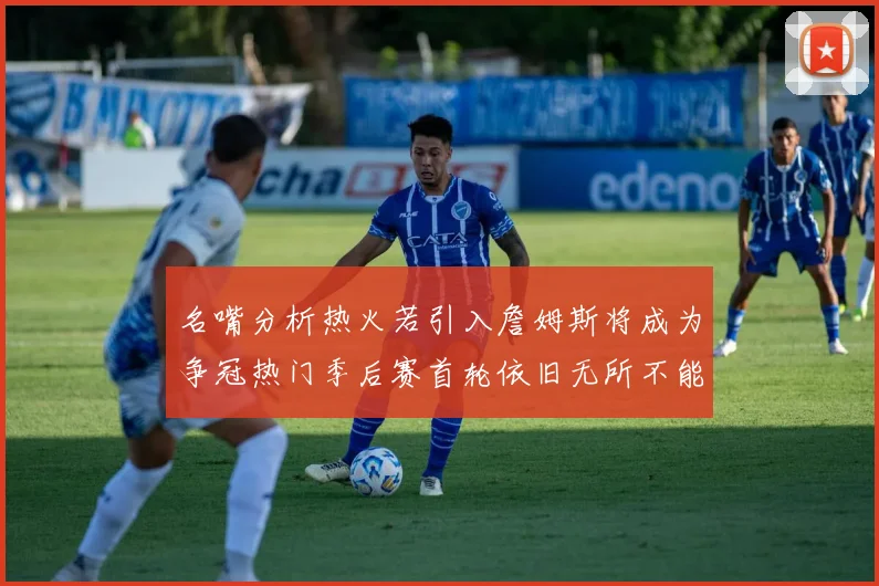 名嘴分析热火若引入詹姆斯将成为争冠热门季后赛首轮依旧无所不能