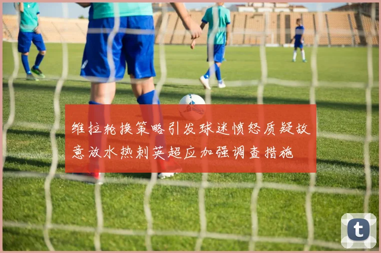 维拉轮换策略引发球迷愤怒质疑故意放水热刺英超应加强调查措施
