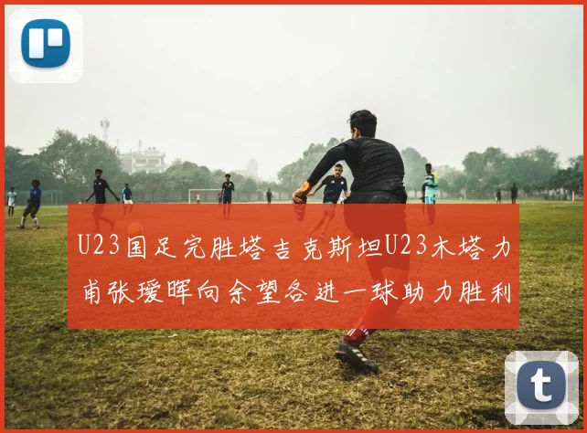 U23国足完胜塔吉克斯坦U23木塔力甫张瑷晖向余望各进一球助力胜利