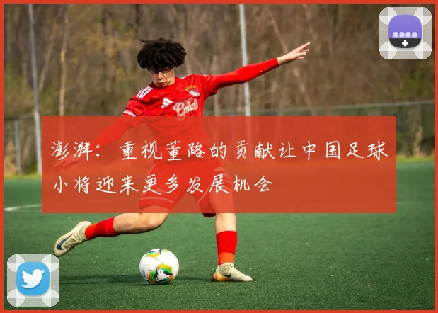 澎湃：重视董路的贡献让中国足球小将迎来更多发展机会
