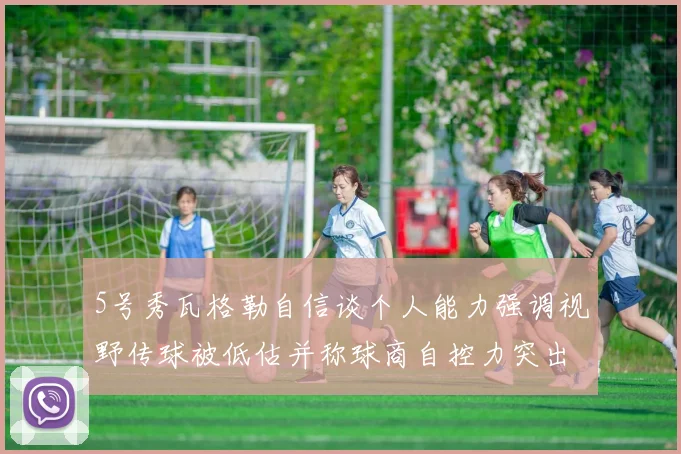 5号秀瓦格勒自信谈个人能力强调视野传球被低估并称球商自控力突出