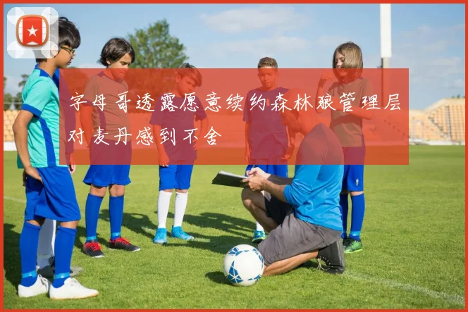 字母哥透露愿意续约森林狼管理层对麦丹感到不舍