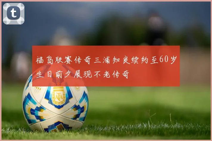 福岛联赛传奇三浦知良续约至60岁生日前夕展现不老传奇