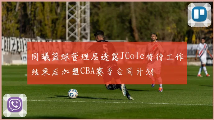 同曦篮球管理层透露JCole将待工作结束后加盟CBA赛季合同计划