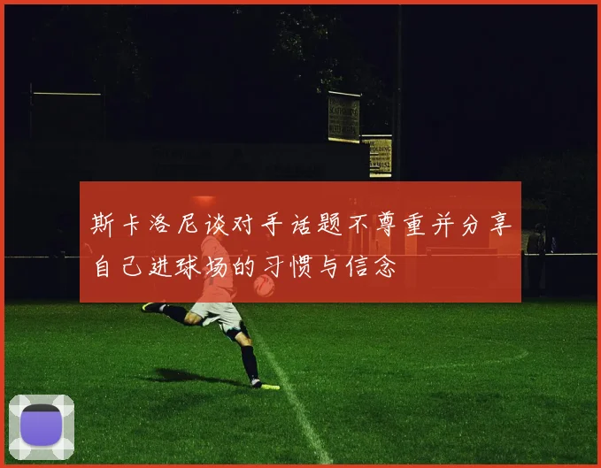 斯卡洛尼谈对手话题不尊重并分享自己进球场的习惯与信念