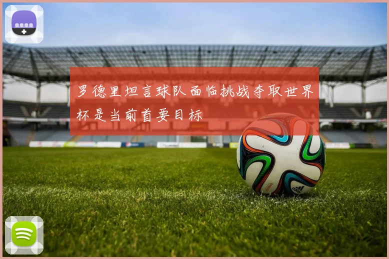 罗德里坦言球队面临挑战夺取世界杯是当前首要目标