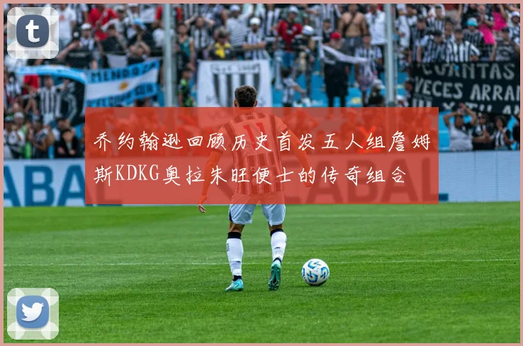 乔约翰逊回顾历史首发五人组詹姆斯KDKG奥拉朱旺便士的传奇组合