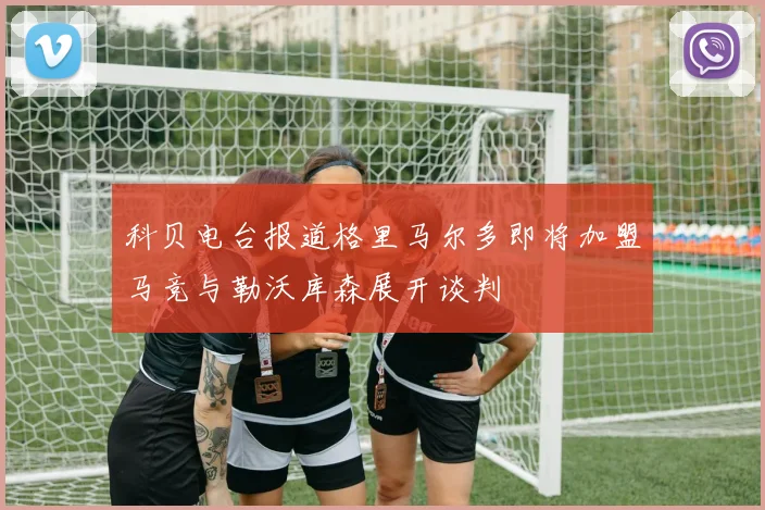科贝电台报道格里马尔多即将加盟马竞与勒沃库森展开谈判