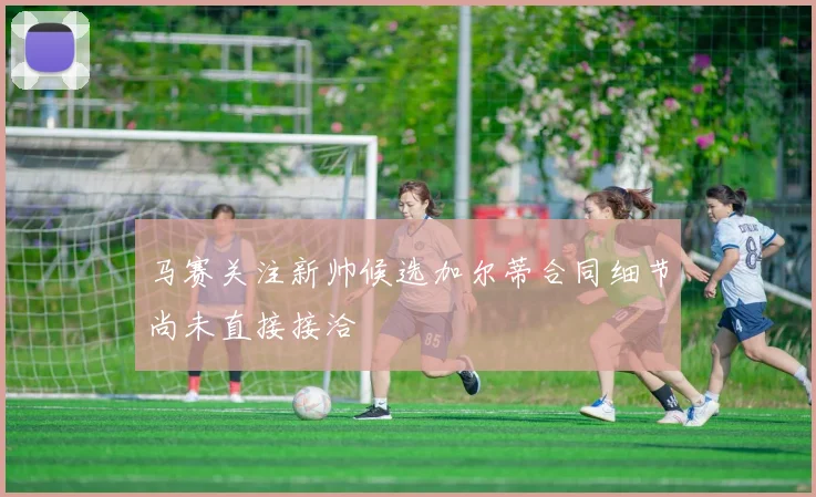 马赛关注新帅候选加尔蒂合同细节尚未直接接洽