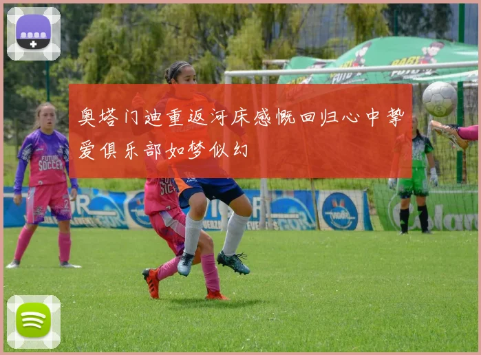 奥塔门迪重返河床感慨回归心中挚爱俱乐部如梦似幻