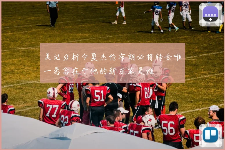 美记分析今夏杰伦布朗必将转会唯一悬念在于他的新东家是谁