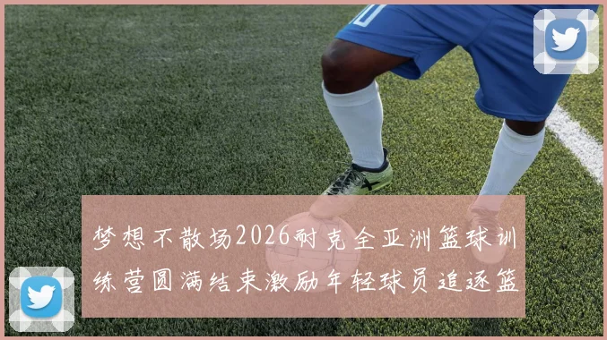 梦想不散场2026耐克全亚洲篮球训练营圆满结束激励年轻球员追逐篮球梦想