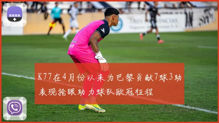 K77在4月份以来为巴黎贡献7球3助表现抢眼助力球队欧冠征程